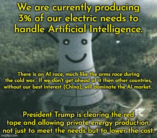 Not doubt the Dems would be horrified to hear about nuclear power and privatizing but Dems are NOT progressive. | We are currently producing 3% of our electric needs to handle Artificial Intelligence. There is an AI race, much like the arms race during the cold war.  If we don't get ahead of it then other countries, without our best interest (China), will dominate the AI market. President Trump is clearing the red tape and allowing private energy production, not just to meet the needs but to lower the cost. | image tagged in nuclear power plant,artificial intelligence,electricity demands | made w/ Imgflip meme maker
