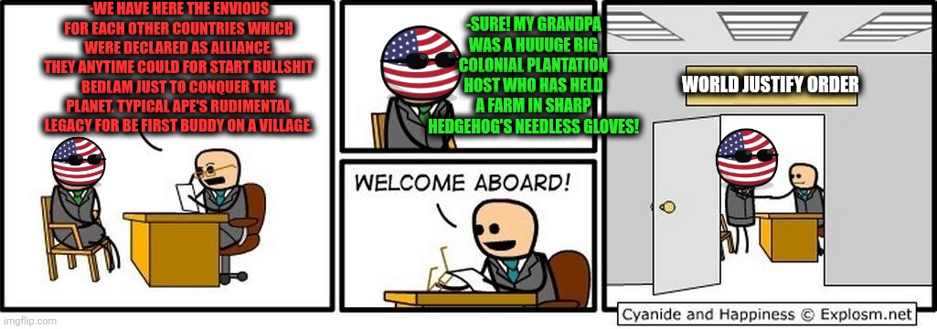 -With a fresh force on a bad darkness. | -WE HAVE HERE THE ENVIOUS FOR EACH OTHER COUNTRIES WHICH WERE DECLARED AS ALLIANCE. THEY ANYTIME COULD FOR START BULLSHIT BEDLAM JUST TO CONQUER THE PLANET. TYPICAL APE'S RUDIMENTAL LEGACY FOR BE FIRST BUDDY ON A VILLAGE. -SURE! MY GRANDPA WAS A HUUUGE BIG COLONIAL PLANTATION HOST WHO HAS HELD A FARM IN SHARP HEDGEHOG'S NEEDLESS GLOVES! WORLD JUSTIFY ORDER | image tagged in job interview,your country needs you,college freshman,you're hired,duty,angel's envy bourbon | made w/ Imgflip meme maker