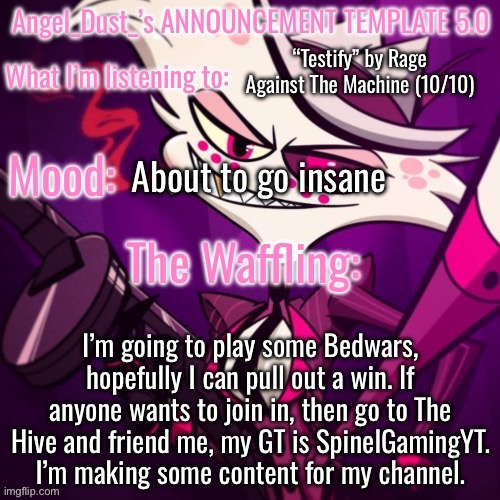 Angel_Dust_’s ANNOUNCEMENT TEMPLATE 5.0 | “Testify” by Rage Against The Machine (10/10); About to go insane; I’m going to play some Bedwars, hopefully I can pull out a win. If anyone wants to join in, then go to The Hive and friend me, my GT is SpinelGamingYT. I’m making some content for my channel. | image tagged in angel_dust_ s announcement template 5 0 | made w/ Imgflip meme maker