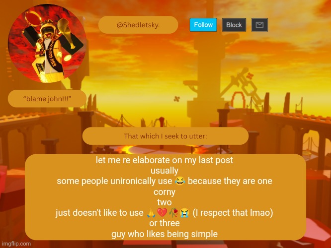 shedletsky's template | let me re elaborate on my last post
usually
some people unironically use 😂 because they are one
corny
two
just doesn't like to use 🙏💔🥀😭 (I respect that lmao)
or three
guy who likes being simple | image tagged in shedletsky's template | made w/ Imgflip meme maker