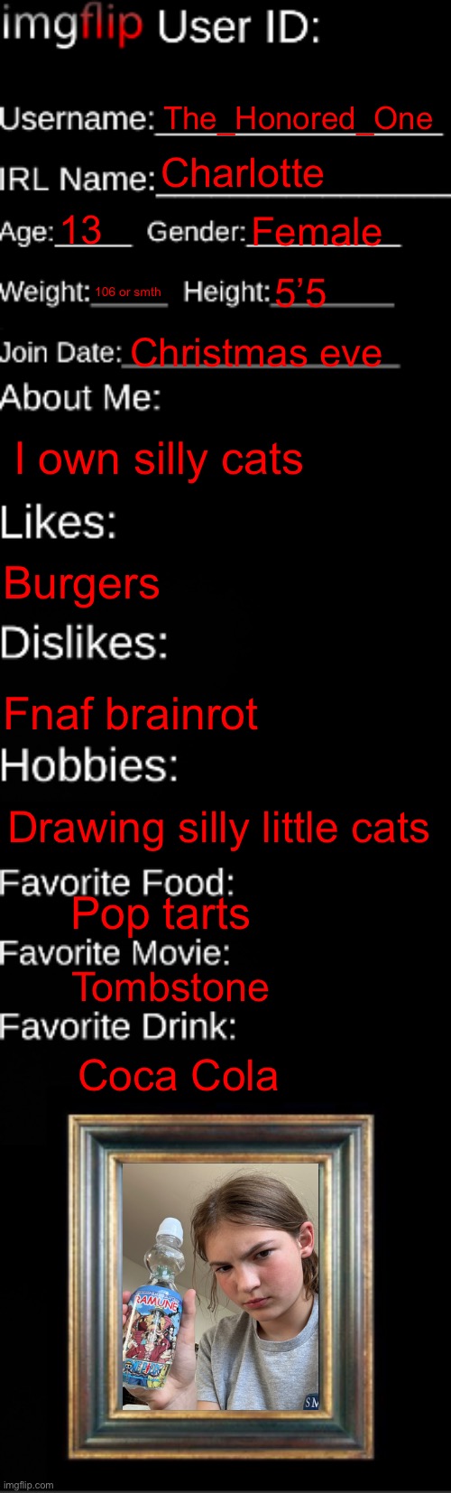 imgflip ID Card | The_Honored_One; Charlotte; 13; Female; 106 or smth; 5’5; Christmas eve; I own silly cats; Burgers; Fnaf brainrot; Drawing silly little cats; Pop tarts; Tombstone; Coca Cola | image tagged in imgflip id card | made w/ Imgflip meme maker