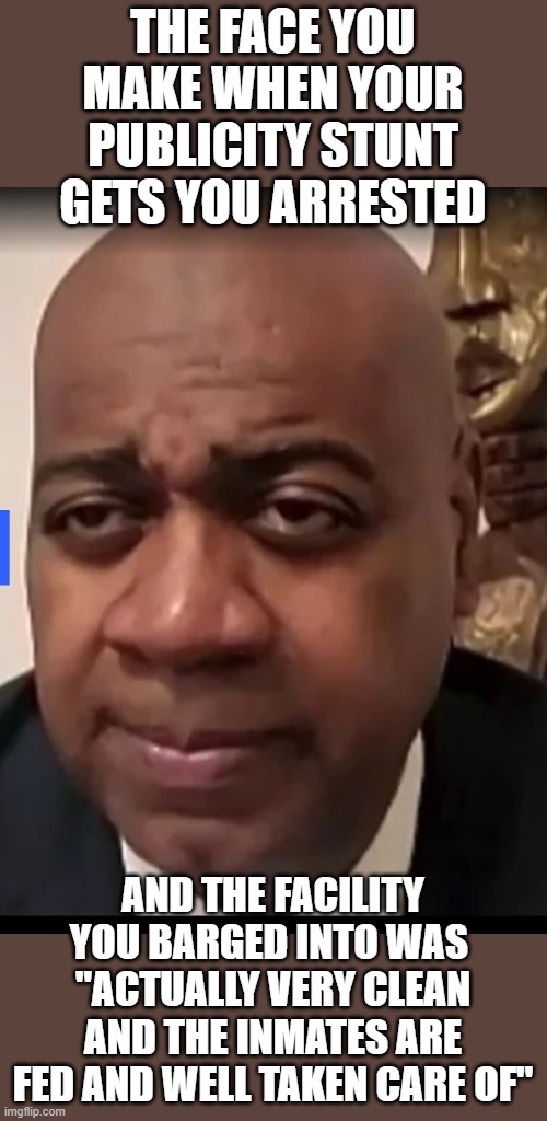 whoops..that is embarrassing | THE FACE YOU MAKE WHEN YOUR PUBLICITY STUNT GETS YOU ARRESTED; AND THE FACILITY YOU BARGED INTO WAS  "ACTUALLY VERY CLEAN AND THE INMATES ARE FED AND WELL TAKEN CARE OF" | image tagged in funny memes,wow look nothing,stupid liberals,donald trump approves | made w/ Imgflip meme maker