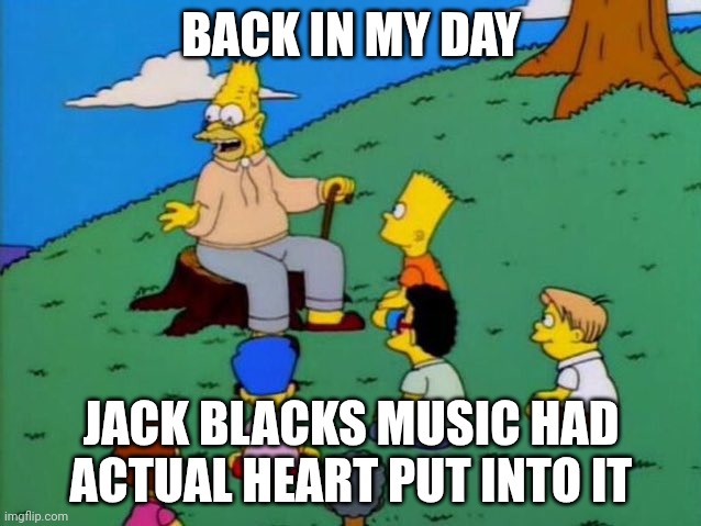 tribute > lava chicken | BACK IN MY DAY; JACK BLACKS MUSIC HAD ACTUAL HEART PUT INTO IT | image tagged in back in my day | made w/ Imgflip meme maker