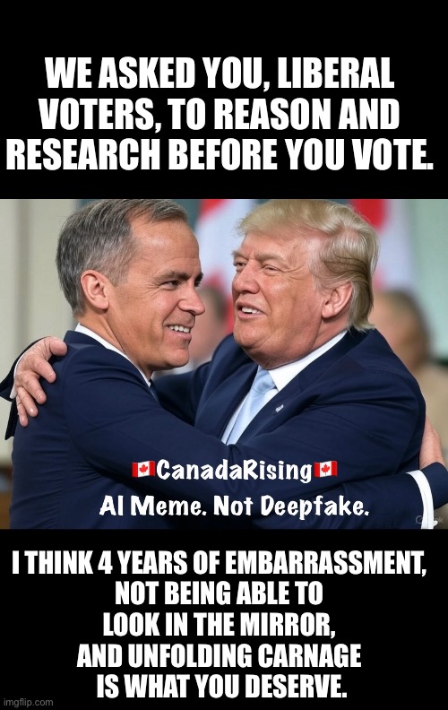 ??CanadaRising?? | WE ASKED YOU, LIBERAL VOTERS, TO REASON AND RESEARCH BEFORE YOU VOTE. I THINK 4 YEARS OF EMBARRASSMENT, 
NOT BEING ABLE TO 
LOOK IN THE MIRROR, 
AND UNFOLDING CARNAGE 
IS WHAT YOU DESERVE. | image tagged in meanwhile in canada | made w/ Imgflip meme maker