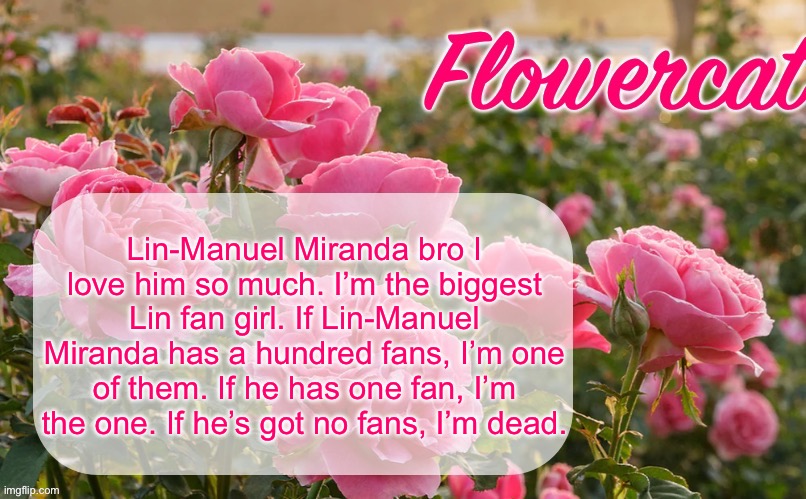 If he’s passionate about the songs he’s writing, he NEVER misses for me. | Lin-Manuel Miranda bro I love him so much. I’m the biggest Lin fan girl. If Lin-Manuel Miranda has a hundred fans, I’m one of them. If he has one fan, I’m the one. If he’s got no fans, I’m dead. | image tagged in flowercat template | made w/ Imgflip meme maker