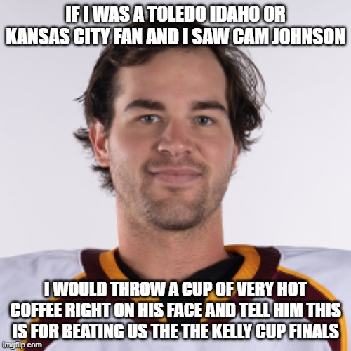 cam johnson | IF I WAS A TOLEDO IDAHO OR KANSAS CITY FAN AND I SAW CAM JOHNSON; I WOULD THROW A CUP OF VERY HOT COFFEE RIGHT ON HIS FACE AND TELL HIM THIS IS FOR BEATING US THE THE KELLY CUP FINALS | image tagged in cam johnson | made w/ Imgflip meme maker