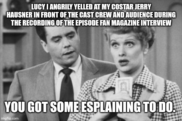 I Love Lucy Ricky | LUCY I ANGRILY YELLED AT MY COSTAR JERRY HAUSNER IN FRONT OF THE CAST CREW AND AUDIENCE DURING THE RECORDING OF THE EPISODE FAN MAGAZINE INTERVIEW; YOU GOT SOME ESPLAINING TO DO. | image tagged in i love lucy ricky | made w/ Imgflip meme maker