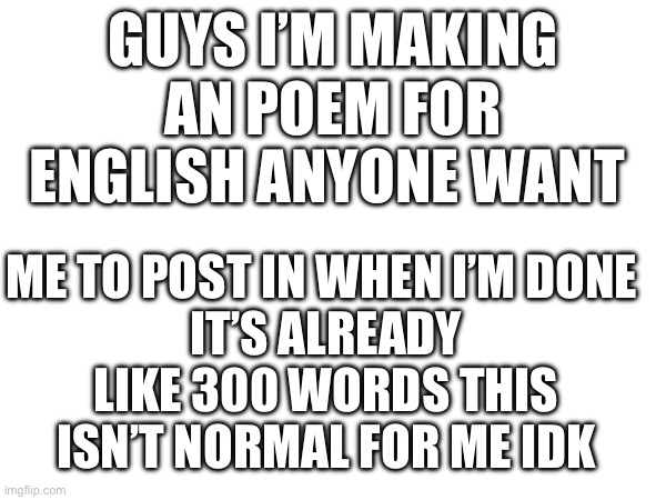 GUYS I’M MAKING AN POEM FOR ENGLISH ANYONE WANT; ME TO POST IN WHEN I’M DONE 
IT’S ALREADY LIKE 300 WORDS THIS ISN’T NORMAL FOR ME IDK | made w/ Imgflip meme maker