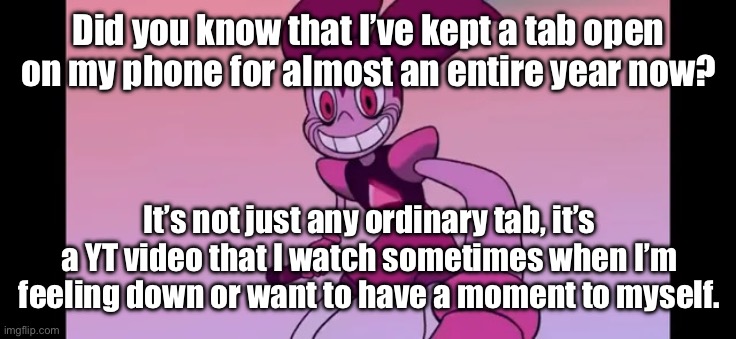 Ik this may be blog posting. | Did you know that I’ve kept a tab open on my phone for almost an entire year now? It’s not just any ordinary tab, it’s a YT video that I watch sometimes when I’m feeling down or want to have a moment to myself. | image tagged in event template | made w/ Imgflip meme maker