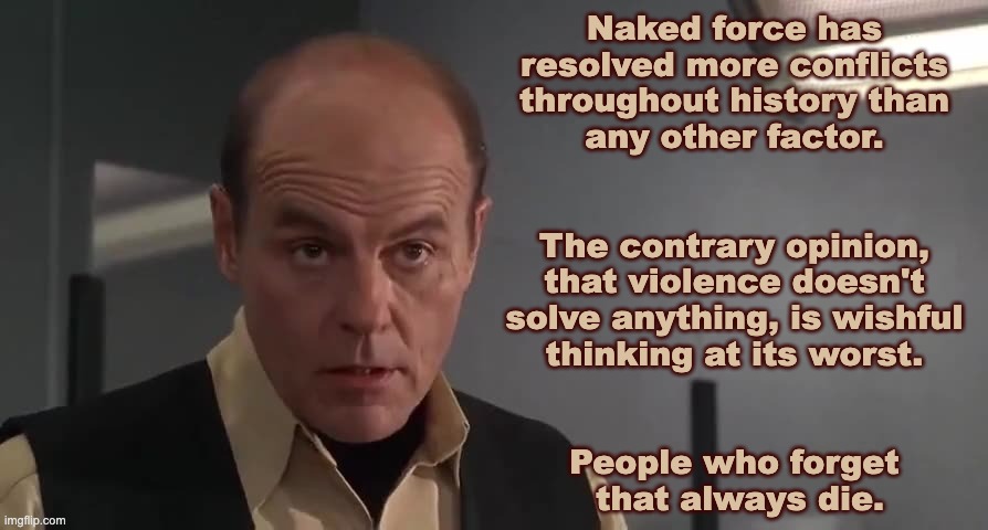 Naked force | Naked force has 
resolved more conflicts 
throughout history than 
any other factor. 
 
 
The contrary opinion, 
that violence doesn't 
solve anything, is wishful 
thinking at its worst. 
 
 
People who forget 
that always die. | image tagged in starship troopers,michael ironside,paul verhoeven | made w/ Imgflip meme maker