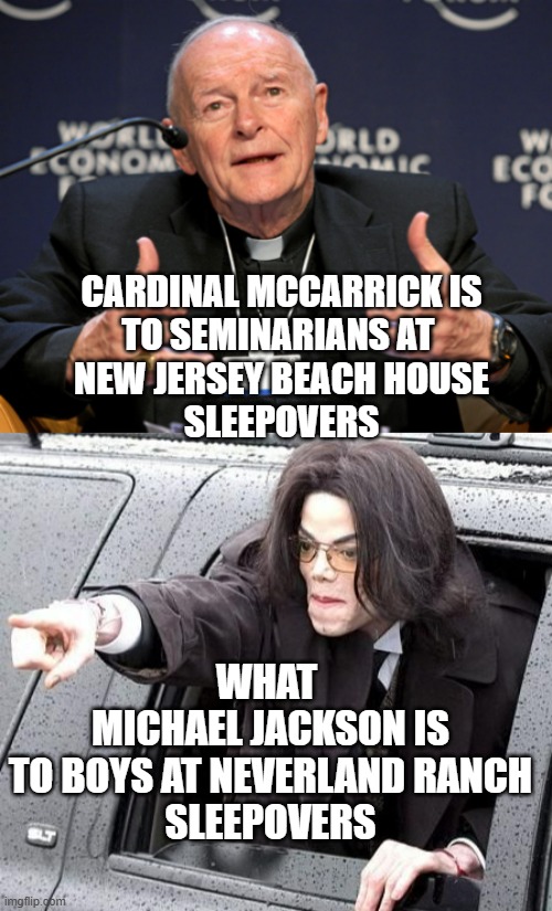 SLEEPOVERS  eee hee heee, "shaw mon let's do it" | CARDINAL MCCARRICK IS
TO SEMINARIANS AT 
NEW JERSEY BEACH HOUSE
SLEEPOVERS; WHAT 
MICHAEL JACKSON IS
TO BOYS AT NEVERLAND RANCH
SLEEPOVERS | image tagged in mccarrick,michael jackson,to catch a predator,catholic church,finding neverland,pope francis | made w/ Imgflip meme maker