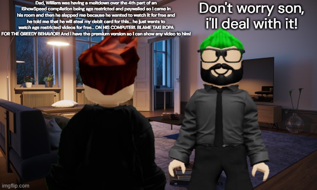 William slapped MC SO HARD because he wanted to watch a premium video so MC told his dad about what happened. | Dad, William was having a meltdown over the 4th part of an IShowSpeed compilation being age restricted and paywalled so i came in his room and then he slapped me because he wanted to watch it for free and he told me that he will steal my debit card for this... he just wants to watch age restricted videos for free... ON HIS COMPUTER!. BLAME TAKI ROPA FOR THE GREEDY BEHAVIOR! And i have the premium version so i can show any video to him! Don't worry son, i'll deal with it! | image tagged in mc,william,memes,father,urvideo,paywall | made w/ Imgflip meme maker