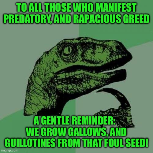 Philosoraptor | TO ALL THOSE WHO MANIFEST PREDATORY, AND RAPACIOUS GREED; A GENTLE REMINDER:   WE GROW GALLOWS, AND GUILLOTINES FROM THAT FOUL SEED! | image tagged in memes,philosoraptor | made w/ Imgflip meme maker