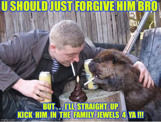 TO FORGIVE IS DIVINE  / / /  : ) | U SHOULD JUST FORGIVE HIM BRO; BUT . . . I’LL  STRAIGHT  UP
KICK  HIM  IN  THE  FAMILY  JEWELS  4  YA !!! | image tagged in shitpost party | made w/ Imgflip meme maker