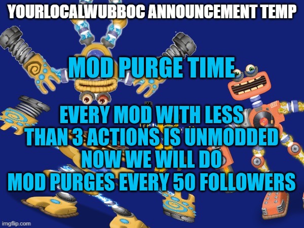 Mod purge | MOD PURGE TIME; EVERY MOD WITH LESS THAN 3 ACTIONS IS UNMODDED
NOW WE WILL DO MOD PURGES EVERY 50 FOLLOWERS | image tagged in yourlocalwubboc announcement temp | made w/ Imgflip meme maker