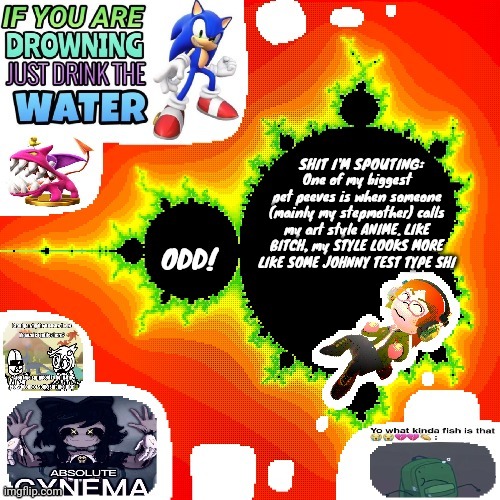 Odd Mandelbrot announcement template mii version | One of my biggest pet peeves is when someone (mainly my stepmother) calls my art style ANIME. LIKE BITCH, my STYLE LOOKS MORE LIKE SOME JOHNNY TEST TYPE SHI | image tagged in odd mandelbrot announcement template mii version | made w/ Imgflip meme maker