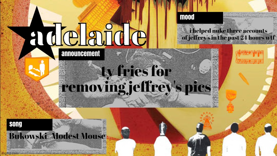 adelaideaux temp mk v | i helped nuke three accounts of jeffrey's in the past 24 hours wtf; ty fries for removing jeffrey's pics; Bukowski- Modest Mouse | image tagged in adelaideaux temp mk v | made w/ Imgflip meme maker