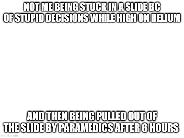:> | NOT ME BEING STUCK IN A SLIDE BC OF STUPID DECISIONS WHILE HIGH ON HELIUM; AND THEN BEING PULLED OUT OF THE SLIDE BY PARAMEDICS AFTER 6 HOURS | made w/ Imgflip meme maker