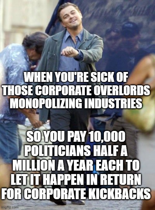 Strutting Leo | WHEN YOU'RE SICK OF THOSE CORPORATE OVERLORDS MONOPOLIZING INDUSTRIES; SO YOU PAY 10,000 POLITICIANS HALF A MILLION A YEAR EACH TO LET IT HAPPEN IN RETURN FOR CORPORATE KICKBACKS | image tagged in strutting leo | made w/ Imgflip meme maker