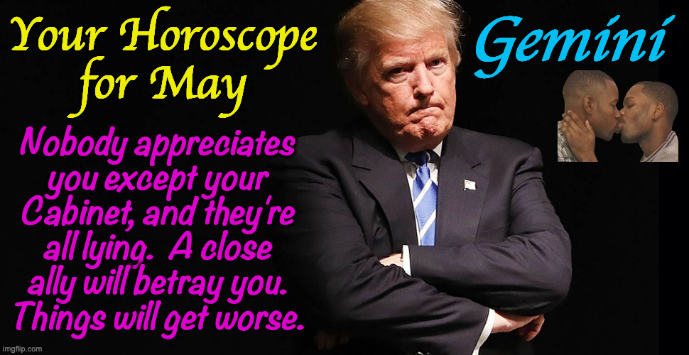 What Zodiacal sign are you? | Your Horoscope
for May; Gemini; Nobody appreciates
you except your
Cabinet, and they're
all lying.  A close
ally will betray you.
Things will get worse. | image tagged in memes,horoscope,trump,gemini,zodiac | made w/ Imgflip meme maker
