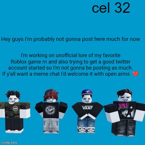 Cel 32 | Hey guys I'm probably not gonna post here much for now; I'm working on unofficial lore of my favorite Roblox game rn and also trying to get a good twitter account started so I'm not gonna be posting as much. If y'all want a meme chat I'd welcome it with open arms. ❤️ | image tagged in cel 32 | made w/ Imgflip meme maker