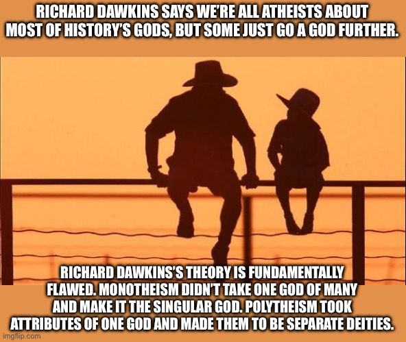 Cowboy father and son | RICHARD DAWKINS SAYS WE’RE ALL ATHEISTS ABOUT MOST OF HISTORY’S GODS, BUT SOME JUST GO A GOD FURTHER. RICHARD DAWKINS’S THEORY IS FUNDAMENTALLY FLAWED. MONOTHEISM DIDN’T TAKE ONE GOD OF MANY AND MAKE IT THE SINGULAR GOD. POLYTHEISM TOOK ATTRIBUTES OF ONE GOD AND MADE THEM TO BE SEPARATE DEITIES. | image tagged in cowboy father and son | made w/ Imgflip meme maker