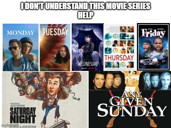 Blank White Template | I DON'T UNDERSTAND THIS MOVIE SERIES
HELP | image tagged in monday,tuesday,wednesday,thursday,friday,saturday | made w/ Imgflip meme maker