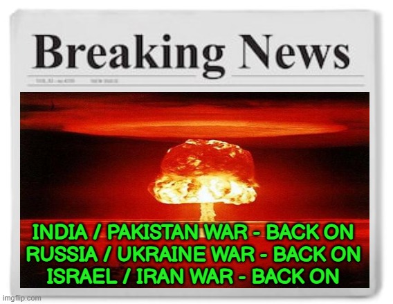 Breaking News: India / Pakistan War - Back On; Russia / Ukraine War - Back On; Israel / Iran War - Back On | INDIA / PAKISTAN WAR - BACK ON
RUSSIA / UKRAINE WAR - BACK ON
ISRAEL / IRAN WAR - BACK ON | image tagged in breaking news,world war 3,russo-ukrainian war,islamic terrorism,radical islam,isis jihad terrorists | made w/ Imgflip meme maker