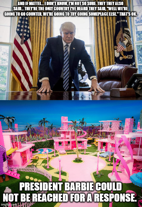 Mattel...the only country.  THE ONLY COUNTRY | AND IF MATTEL… I DON'T KNOW, I'M NOT SO SURE. THEY THEY ALSO SAID… THEY'RE THE ONLY COUNTRY I'VE HEARD THEY SAID, "WELL WE'RE GOING TO GO COUNTER. WE'RE GOING TO TRY GOING SOMEPLACE ELSE." THAT'S OK. PRESIDENT BARBIE COULD NOT BE REACHED FOR A RESPONSE. | image tagged in trump oval office | made w/ Imgflip meme maker