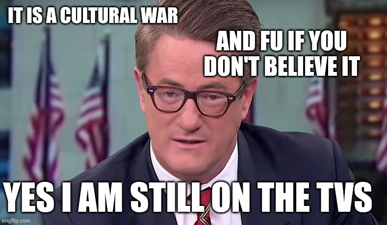 Morning Joe | IT IS A CULTURAL WAR AND FU IF YOU DON'T BELIEVE IT YES I AM STILL ON THE TVS | image tagged in morning joe | made w/ Imgflip meme maker