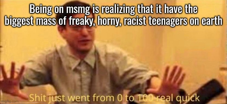 shit just went from 0 to 100 real quick no watermark | Being on msmg is realizing that it have the biggest mass of freaky, horny, racist teenagers on earth | image tagged in shit just went from 0 to 100 real quick no watermark | made w/ Imgflip meme maker