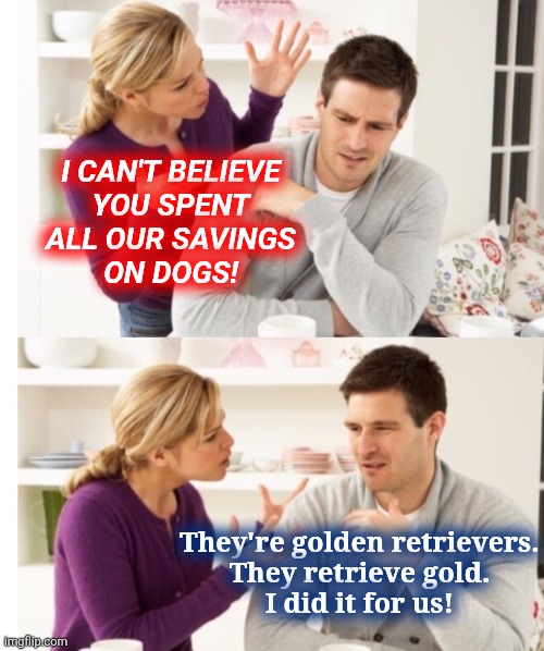 i shihtzu not | I CAN'T BELIEVE
YOU SPENT
ALL OUR SAVINGS
ON DOGS! They're golden retrievers.
They retrieve gold.
I did it for us! | image tagged in arguing couple 1 | made w/ Imgflip meme maker