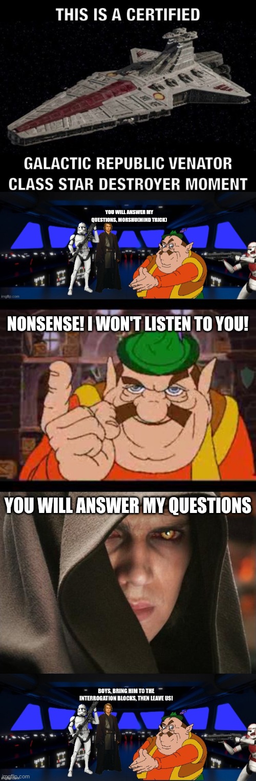 Interrogation Beginning? | YOU WILL ANSWER MY QUESTIONS, MORSHU(MIND TRICK); NONSENSE! I WON'T LISTEN TO YOU! YOU WILL ANSWER MY QUESTIONS | image tagged in the republic,team morshu,war | made w/ Imgflip meme maker