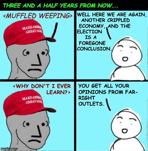 Don't worry.  He'll have a cookie and be right as rain. | THREE AND A HALF YEARS FROM NOW... WELL HERE WE ARE AGAIN,
  ANOTHER CRIPPLED
 ECONOMY, AND THE 
ELECTION
    IS A 
 FOREGONE
CONCLUSION. <MUFFLED WEEPING>; <WHY DON'T I EVER
LEARN?>; YOU GET ALL YOUR
OPINIONS FROM FAR-
RIGHT
OUTLETS. | image tagged in maga npc an an0nym0us template,memes | made w/ Imgflip meme maker