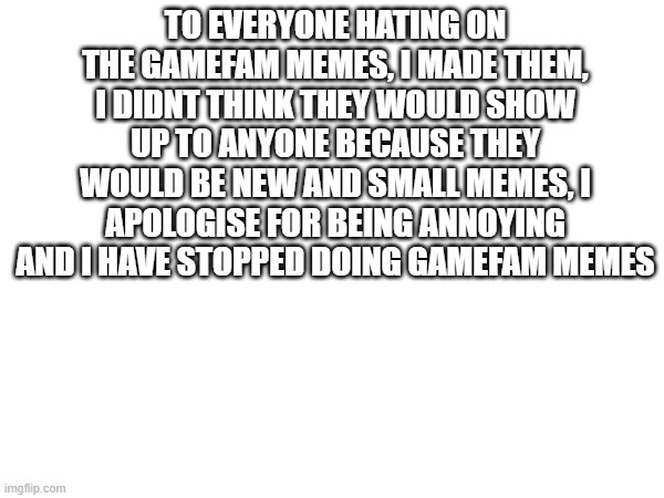 TO EVERYONE HATING ON THE GAMEFAM MEMES, I MADE THEM, I DIDNT THINK THEY WOULD SHOW UP TO ANYONE BECAUSE THEY WOULD BE NEW AND SMALL MEMES, I APOLOGISE FOR BEING ANNOYING AND I HAVE STOPPED DOING GAMEFAM MEMES | made w/ Imgflip meme maker