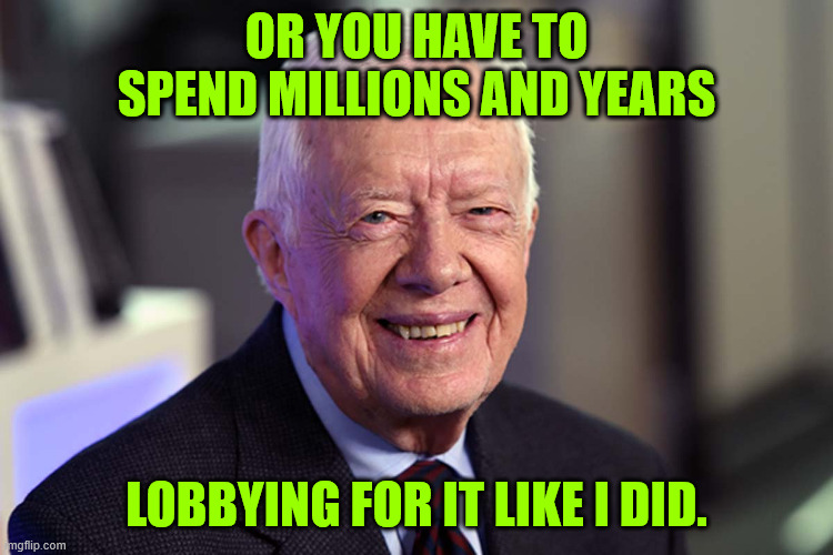 Jimmy Carter | OR YOU HAVE TO SPEND MILLIONS AND YEARS LOBBYING FOR IT LIKE I DID. | image tagged in jimmy carter | made w/ Imgflip meme maker