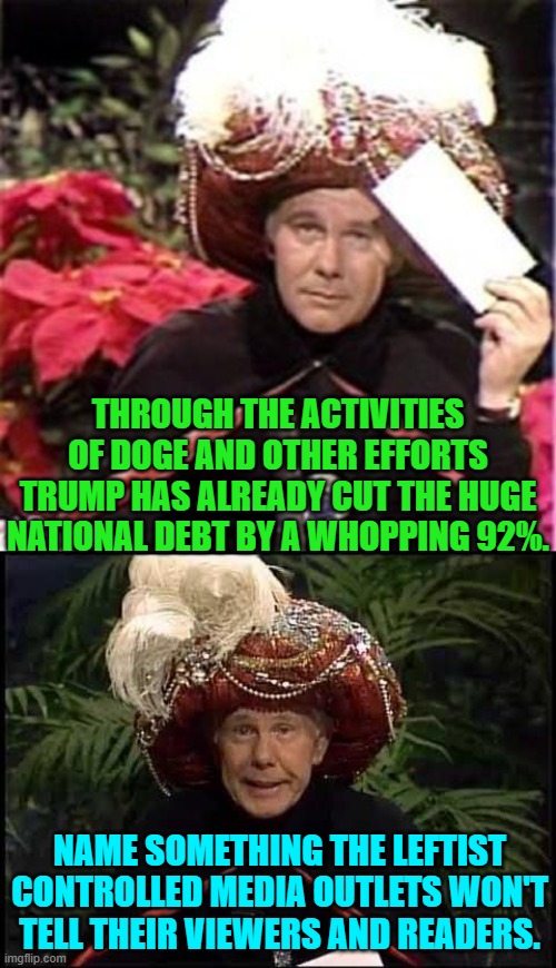 Seriously, if not for access to alternative news feeds, who would know this? | THROUGH THE ACTIVITIES OF DOGE AND OTHER EFFORTS TRUMP HAS ALREADY CUT THE HUGE NATIONAL DEBT BY A WHOPPING 92%. NAME SOMETHING THE LEFTIST CONTROLLED MEDIA OUTLETS WON'T TELL THEIR VIEWERS AND READERS. | image tagged in johnny carson karnak carnak | made w/ Imgflip meme maker