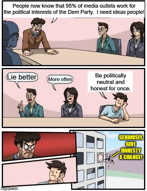 Why doesn't the obvious ever dawn of the Political Left? | People now know that 95% of media outlets work for the political interests of the Dem Party.  I need ideas people! Be politically neutral and honest for once. Lie better; More often; SERIOUSLY, GIVE HONESTY A CHANCE! _ | image tagged in boardroom meeting suggestion | made w/ Imgflip meme maker