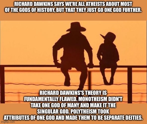 Cowboy father and son | RICHARD DAWKINS SAYS WE’RE ALL ATHEISTS ABOUT MOST OF THE GODS OF HISTORY, BUT THAT THEY JUST GO ONE GOD FURTHER. RICHARD DAWKINS'S THEORY IS FUNDAMENTALLY FLAWED. MONOTHEISM DIDN'T TAKE ONE GOD OF MANY AND MAKE IT THE SINGULAR GOD. POLYTHEISM TOOK
ATTRIBUTES OF ONE GOD AND MADE THEM TO BE SEPARATE DEITIES. | image tagged in cowboy father and son | made w/ Imgflip meme maker