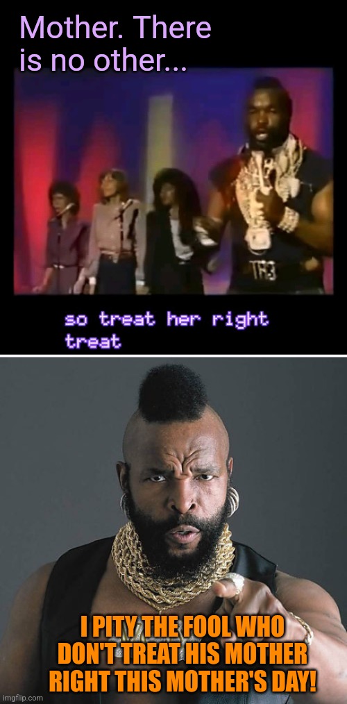 Treat her right. | Mother. There is no other... I PITY THE FOOL WHO DON'T TREAT HIS MOTHER RIGHT THIS MOTHER'S DAY! | image tagged in memes,mr t pity the fool,mr t,mothers day,song,80's | made w/ Imgflip meme maker