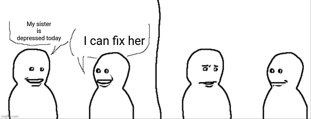 You need to leave. | I can fix her; My sister is depressed today | image tagged in yeah so i,depressed,i can fix her | made w/ Imgflip meme maker
