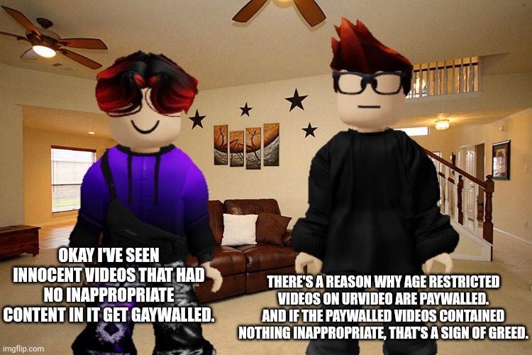 Gaywall is a new word. It's short for Greedy Paywall. | THERE'S A REASON WHY AGE RESTRICTED VIDEOS ON URVIDEO ARE PAYWALLED. AND IF THE PAYWALLED VIDEOS CONTAINED NOTHING INAPPROPRIATE, THAT'S A SIGN OF GREED. OKAY I'VE SEEN INNOCENT VIDEOS THAT HAD NO INAPPROPRIATE CONTENT IN IT GET GAYWALLED. | image tagged in paywall,urvideo,memes,mc,william,premium | made w/ Imgflip meme maker
