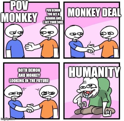 2 people handshake and stare at deformed man | POV MONKEY; POV DEMON YOU GET A BANANA AND I GET YOUR SOUL; MONKEY DEAL; HUMANITY; BOTH DEMON AND MONKEY LOOKING IN THE FUTURE | image tagged in 2 people handshake and stare at deformed man | made w/ Imgflip meme maker