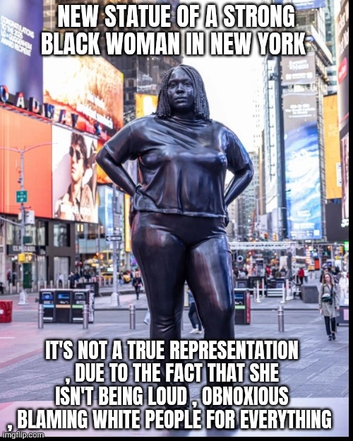 New York statue meme | NEW STATUE OF A STRONG BLACK WOMAN IN NEW YORK; IT'S NOT A TRUE REPRESENTATION , DUE TO THE FACT THAT SHE ISN'T BEING LOUD , OBNOXIOUS , BLAMING WHITE PEOPLE FOR EVERYTHING | image tagged in racism | made w/ Imgflip meme maker