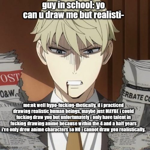 like bro... | guy in school: yo can u draw me but realisti-; me:ok well hypo-fucking-thetically, if i practiced drawing realistic human beings, maybe just MAYBE i could fucking draw you but unfortunately i only have talent in fucking drawing anime because within the 4 and a half years i've only drew anime characters so NO i cannot draw you realistically. | image tagged in anime,spy x family,drawing,artists,true,anime memes | made w/ Imgflip meme maker