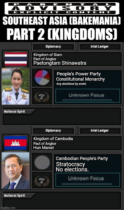 SOUTHEAST ASIA (BAKEMANIA); PART 2 (KINGDOMS); Kingdom of Siam; Pact of Angkor; Paetongtarn Shinawatra; People's Power Party; Constitutional Monarchy; Any elections by event. Kingdom of Cambodia; Pact of Angkor; Hun Manet; Cambodian People's Party; Stratocracy; No elections. | image tagged in memes,kingdom,war | made w/ Imgflip meme maker