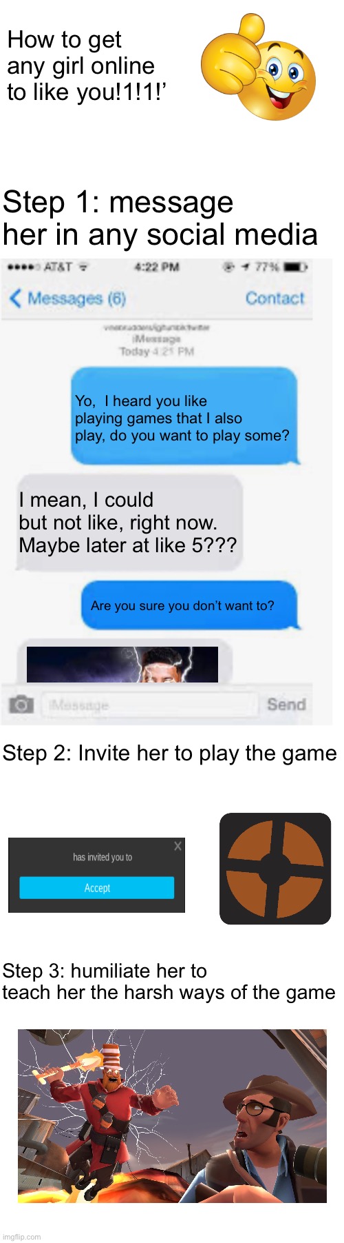 This took me like 10 minutes to make | How to get any girl online to like you!1!1!’; Step 1: message her in any social media; Yo,  I heard you like playing games that I also play, do you want to play some? I mean, I could but not like, right now. Maybe later at like 5??? Are you sure you don’t want to? Step 2: Invite her to play the game; Step 3: humiliate her to teach her the harsh ways of the game | image tagged in blank text conversation,blank white template,msmg | made w/ Imgflip meme maker