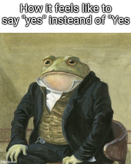 Gentlemen, it is with great pleasure to inform you that | How it feels like to say "yes" insteand of "Yes | image tagged in gentlemen it is with great pleasure to inform you that | made w/ Imgflip meme maker