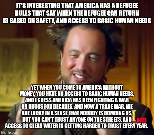 Ancient Aliens | IT'S INTERESTING THAT AMERICA HAS A REFUGEE RULES THAT SAY WHEN THE REFUGEE CAN RETURN IS BASED ON SAFETY, AND ACCESS TO BASIC HUMAN NEEDS; YET WHEN YOU COME TO AMERICA WITHOUT MONEY, YOU HAVE NO ACCESS TO BASIC HUMAN NEEDS, AND I GUESS AMERICA HAS BEEN FIGHTING A WAR ON DRUGS FOR DECADES, AND NOW A TRADE WAR. WE ARE LUCKY IN A SENSE THAT NOBODY IS BOMBING US, BUT YOU CAN'T TRUST ANYONE ON THE STREETS, AND ACCESS TO CLEAN WATER IS GETTING HARDER TO TRUST EVERY YEAR. | image tagged in memes,ancient aliens | made w/ Imgflip meme maker