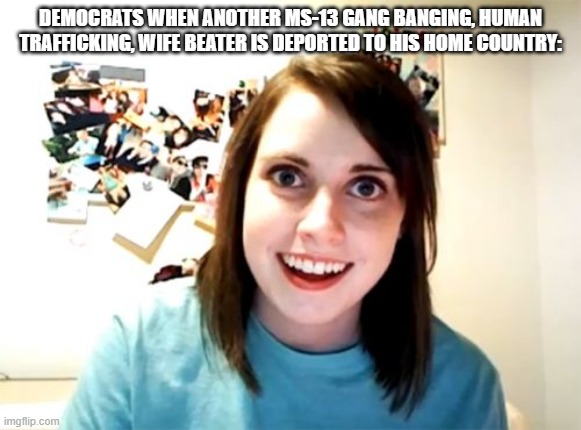 Their obsession knows no bounds. | DEMOCRATS WHEN ANOTHER MS-13 GANG BANGING, HUMAN TRAFFICKING, WIFE BEATER IS DEPORTED TO HIS HOME COUNTRY: | image tagged in memes,overly attached girlfriend,democrats,democrats are obsessed | made w/ Imgflip meme maker